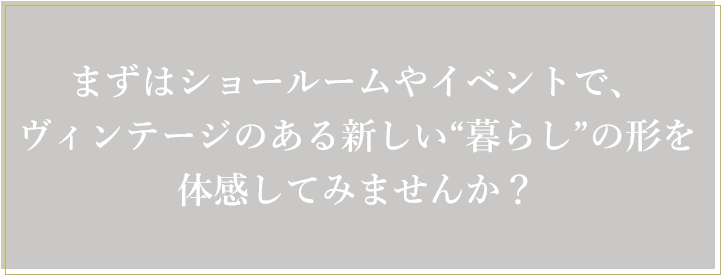 まずはショールームやイベントで、ヴィンテージのある新しい暮らしの形を体感してみませんか？