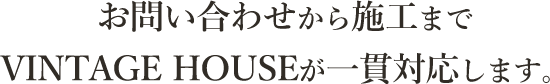 お問い合わせから施工までVINTAGE HOUSEが一貫対応します。