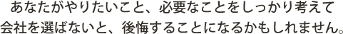 あなたがやりたいこと、必要なことをしっかり考えて会社を選ばないと、後悔することになるかもしれません。