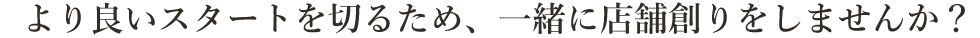 より良いスタートを切るため、一緒に店舗創りをしませんか？