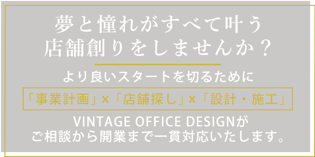 夢と憧れがすべて叶う店舗創りをしませんか より良いスタートを切るために 事業計画 店舗探し 設計・施工 VINTAGE OFFICE DESIGNがご相談から開業まで一貫対応いたします