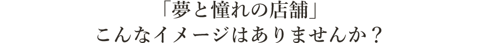 「夢と憧れの店舗」 こんなイメージはありませんか？