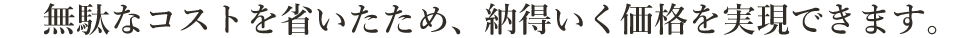 無駄なコストを省いたため、納得いく価格を実現できます。