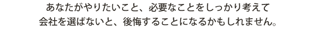 あなたがやりたいこと、必要なことをしっかり考えて 会社を選ばないと、後悔することになるかもしれません。