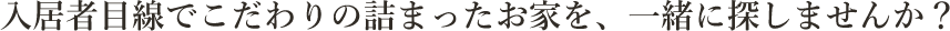 入居者目線でこだわりの詰まったお家を、一緒に探しませんか？