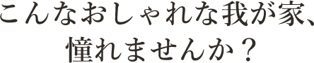 こんなおしゃれな我が家、憧れませんか？