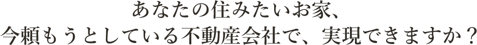 あなたの住みたいお家、今頼もうとしている不動産会社で、実現できますか？